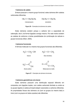 ____________________________________________Estereoscopia Digital no Ensino da Química

         Isómeros de cadeia
       Embora possuam o mesmo grupo funcional, estes isómeros têm cadeias
carbonadas diferentes.



                       metoxipropano                    etoxietano


                       Figura 26 – Exemplos de isómeros de cadeia.


       Estes isómeros existem porque o carbono tem a capacidade de
catenação, isto é, de formar ligações consigo mesmo. Por este motivo existem
as cadeias de carbonos e tantas possibilidades de combinação de radicais e
grupos funcionais (Klein, 2005).


         Isómeros funcionais
       A fórmula molecular é a mesma mas grupos funcionais são diferentes.




                          Etanol                      Éter dimetílico




                     Ácido acético                  Metanoato de metilo


                        Figura 27 – Exemplos de isómeros funcionais.




         Isómeros geométricos (cis-trans)
       Estes isómeros possuem uma distribuição espacial diferente em
compostos com ligações duplas, com cadeia carbonada fechada ou ainda se
os grupos ligados à cadeia principal estejam associados a carbonos diferentes.
As propriedades físicas dos isómeros cis (com os grupos do mesmo lado) e
trans (com os grupos em lados opostos) são diferentes.




                                                                                    60
 