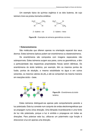 ____________________________________________Estereoscopia Digital no Ensino da Química

       Um exemplo típico da química orgânica é os dois butenos, de cujo
isómero trans se produz borracha sintética:




                        2 - buteno – cis           2 - buteno – trans


                   Figura 28 – Exemplos de isómeros geométricos cis-trans.




         Estereoisómeros
       São moléculas que diferem apenas na orientação espacial dos seus
átomos. Estes isómeros ópticos podem ser enantiómeros ou diasteroisómeros.
       Os enantiómeros são compostos com imagens especulares não
sobreponíveis. Estes isómeros surgem aos pares, como os geométricos, e têm
a particularidade das respectivas propriedades físicas serem idênticas. Os
enantiómeros do ácido tartárico, por exemplo, têm os mesmos pontos de
fusão, pontos de ebulição, a mesma solubilidade na água e em outros
solventes, os mesmos valores de pKa e até se comportam da mesma maneira
em reacções ácido – base.




                                                  Figura 29 – Enantiómeros do ácido
                                                  tartárico.



       Estes isómeros distinguem-se apenas pelo comportamento perante a
luz polarizada. Esta luz consiste num conjunto de ondas electromagnéticas que
se propagam numa única direcção. Uma lâmpada incandescente é uma fonte
de luz não polarizada, porque a luz é emitida e propaga-se em todas as
direcções. Para polarizar esta luz, utiliza-se um polarímetro cuja função é
direccionar a luz em apenas uma direcção.




                                                                                      61
 