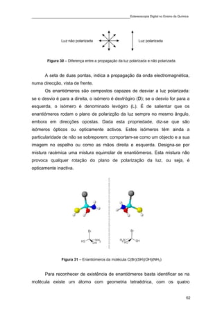 ____________________________________________Estereoscopia Digital no Ensino da Química




                Luz não polarizada                           Luz polarizada




        Figura 30 – Diferença entre a propagação da luz polarizada e não polarizada.


       A seta de duas pontas, indica a propagação da onda electromagnética,
numa direcção, vista de frente.
       Os enantiómeros são compostos capazes de desviar a luz polarizada:
se o desvio é para a direita, o isómero é dextrógiro (D); se o desvio for para a
esquerda, o isómero é denominado levógiro (L). É de salientar que os
enantiómeros rodam o plano de polarizção da luz sempre no mesmo ângulo,
embora em direcções opostas. Dada esta propriedade, diz-se que são
isómeros ópticos ou opticamente activos. Estes isómeros têm ainda a
particularidade de não se sobreporem; comportam-se como um objecto e a sua
imagem no espelho ou como as mãos direita e esquerda. Designa-se por
mistura racémica uma mistura equimolar de enantiómeros. Esta mistura não
provoca qualquer rotação do plano de polarização da luz, ou seja, é
opticamente inactiva.




                Figura 31 – Enantiómeros da molécula C(Br)(SH)(OH)(NH2)


       Para reconhecer de existência de enantiómeros basta identificar se na
molécula existe um átomo com geometria tetraédrica, com os quatro


                                                                                       62
 
