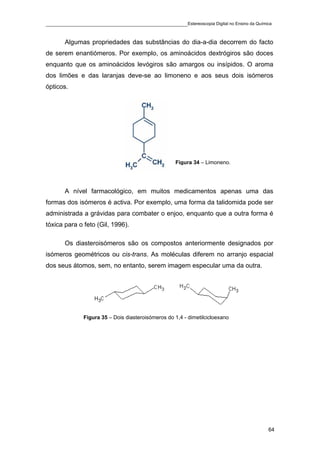 ____________________________________________Estereoscopia Digital no Ensino da Química

       Algumas propriedades das substâncias do dia-a-dia decorrem do facto
de serem enantiómeros. Por exemplo, os aminoácidos dextrógiros são doces
enquanto que os aminoácidos levógiros são amargos ou insípidos. O aroma
dos limões e das laranjas deve-se ao limoneno e aos seus dois isómeros
ópticos.




                                                   Figura 34 – Limoneno.




       A nível farmacológico, em muitos medicamentos apenas uma das
formas dos isómeros é activa. Por exemplo, uma forma da talidomida pode ser
administrada a grávidas para combater o enjoo, enquanto que a outra forma é
tóxica para o feto (Gil, 1996).

       Os diasteroisómeros são os compostos anteriormente designados por
isómeros geométricos ou cis-trans. As moléculas diferem no arranjo espacial
dos seus átomos, sem, no entanto, serem imagem especular uma da outra.




              Figura 35 – Dois diasteroisómeros do 1,4 - dimetilcicloexano




                                                                                    64
 