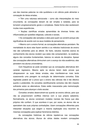 ____________________________________________Estereoscopia Digital no Ensino da Química

uso das mesmas palavras na vida quotidiana e em ciência pode alimentar a
concepção de ideias erradas.
         Têm uma natureza estruturada – como são interpretações do meio
circundante, as concepções deixam de ser simples e isoladas, para se
tornarem progressivamente gerais e complexas. Desta forma elas esclarecem
muitas mais experiências.
          Noções científicas erradas apreendidas de diversas fontes são
influenciadas por questões religiosas, culturais e sociais.
         As concepções são sensatas e úteis para quem as constrói porque são
significativas de acordo com os seus modelos de pensamento.
         Mesmo com o ensino formal, as concepções alternativas persistem. Na
mentalidade do aluno elas fazem sentido e os métodos tradicionais de ensino
não são suficientes para as alterar. De facto, estudos recentes acerca do
conhecimento dos alunos revelam que estes não compreendem, na essência,
alguns dos conceitos fundamentais, básicos no estudo da disciplina. Apesar
das concepções alternativas diminuírem com o avanço da vida académica, elas
persistem nos alunos universitários.
       Com frequência se pode constatar que as concepções alternativas têm
carácter regressivo. Mesmo após os alunos terem dado provas que
ultrapassaram as suas ideias erradas, elas manifestam-se mais tarde
ocasionando uma paragem na evolução de determinados conceitos. Esta
regressão poderá ser a prova que o ensino das ciências não é tão efectivo
quanto o pretendido. Os conceitos cientificamente correctos não têm impacto
suficiente sobre os alternativos. Estes estão mascarados pela memorização
dos primeiros para alcançar o êxito escolar.
       Conceitos errados desenvolvem-se quando se ensina ciência, para que
não se proporcionem conflitos internos com a sua própria sabedoria.
Normalmente, os alunos constroem modelos mentais tão fracos que eles
próprios não confiam. O que acontece é que, por vezes, os alunos não se
apercebem das suas próprias contradições. Usam concepções diferentes para
interpretar situações que exigem a mesma explicação e/ou recorrem às
mesmas concepções para explicar fenómenos distintos.
       As concepções históricas da ciência repetem-se nas concepções
alternativas dos alunos. Alunos de várias idades revelam concepções


                                                                                    66
 