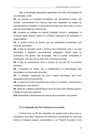 ____________________________________________Estereoscopia Digital no Ensino da Química

       Mas as tecnologias apresentam igualmente uma “lista” de limitações da
sua utilização, a citar:
B1. As barreiras às inovações tecnológicas que naturalmente surgem nas
escolas, conservadoras por natureza, pelo que necessitam de acções de
sensibilização às inovações. A escola terá que interiorizar que já não é o único
meio de transmissão de conhecimento
B2. Escassez de software de elevada qualidade técnica e pedagógica. A
produção deste material implica um trabalho colaborativo de pedagogos e
programadores.
B3. O grande número de alunos, que por dificuldades económicas, não
possuem computador.
B4. A falta de formação inicial e contínua dos professores para o uso das
tecnologias e respectivo aproveitamento pedagógico. Muitas vezes os
professores não gostam das tecnologias, não se sentem confortáveis a
empregá-las, pelo que não as usam nem incentivam a usá-las.
B5. A falta de conhecimento sobre o impacto do uso das TIC no contexto
educativo.
B6. A escassez de tempo, que é indispensável na aprendizagem das
tecnologias e na preparação das aulas.
B7. A utilização inadequada de muito material tecnológico, tido como
pedagogicamente enriquecedores.
B8. A ausência de sites específicos para todos os conteúdos, promovendo a
navegação livre pela Internet.
B9. Altera-se a relação professor/aluno: torna-se muito mais distante porque o
trabalho é muito mais autónomo.
B10. Passividade e desinteresse dos alunos porque recebem “tudo pronto”.




       2.1.3. Integração das TIC na Escola e no currículo


       A forma como as TIC são integradas nas escolas pode e deve variar: o
importante é que hajam objectivos bem definidos e coordenação de modo que
todas as iniciativas estejam subordinadas a um Projecto Educativo. Uma



                                                                                    13
 