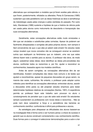 ____________________________________________Estereoscopia Digital no Ensino da Química

alternativas que correspondem a modelos que já foram aceites pela ciência, e
que foram, posteriormente, refutados ou alterados. Perez & Carrascosa (1985)
sustentam que este paralelismo com as ideias históricas se deve à semelhança
da metodologia usada pelas crianças e pelos cientistas do passado. Por outro
lado, Wandersee (1986) sustenta a hipótese de que a história da ciência pode
ser usada pelos alunos como instrumento de descoberta e transposição das
suas concepções alternativas.


       Geralmente, estas concepções alternativas estão muito enraizadas e
têm que ser anuladas e substituídas pelas correctas. Apesar de poderem ser
facilmente ultrapassadas e corrigidas até pelos próprios alunos, nem sempre é
fácil convencê-los de que o que eles já sabem está errado! Os estudos neste
campo revelam que novos conceitos não se conseguem ensinar se existirem
outros que expliquem os fenómenos que os rodeiam, uma vez que estes
últimos fazem todo o sentido para os alunos. O professor não deve, de modo
algum, subestimar estas ideias; deve identificar as ideias pré-concebidas dos
alunos, confrontar todos os raciocínios e, por fim, ajudar a reconstruir os
conhecimentos, baseados agora nos modelos científicos.
       Antes de serem corrigidas, as concepções alternativas têm de ser
identificadas. Existem compilações das ideias mais comuns e de testes que
ajudam a reconhecê-las, apesar de pequenas discussões em grupo serem, na
maioria das vezes, suficientes. No entanto, o professor pode adoptar outros
métodos para identificar as concepções alternativas: entrevistar alunos, assistir
a discussões entre pares ou até projectar estudos empíricos para testar
determinadas hipóteses relativas às concepções (Santos, 1991). A experiência
permite ao professor fazer este trabalho sem provocar no aluno o
constrangimento de perceber que o que ele sabe está errado! Os estudantes
sempre surpreendem os professores com novas ideias e raciocínios… Não se
pode nem deve subestimar a força e a persistência das barreiras ao
conhecimento científico: confrontá-las é difícil para professores e alunos.
       As estratégias para ultrapassar as dificuldades dos alunos baseiam-se
na investigação feita à forma como o ser humano pensa: a chave do sucesso é
garantir que os alunos construam correctamente o seu conhecimento científico.
Duas formas para o conseguir é seleccionar demonstrações para a aula e criar


                                                                                    67
 