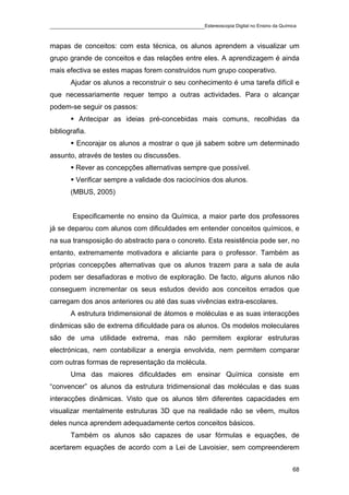 ____________________________________________Estereoscopia Digital no Ensino da Química

mapas de conceitos: com esta técnica, os alunos aprendem a visualizar um
grupo grande de conceitos e das relações entre eles. A aprendizagem é ainda
mais efectiva se estes mapas forem construídos num grupo cooperativo.
       Ajudar os alunos a reconstruir o seu conhecimento é uma tarefa difícil e
que necessariamente requer tempo a outras actividades. Para o alcançar
podem-se seguir os passos:
          Antecipar as ideias pré-concebidas mais comuns, recolhidas da
bibliografia.
         Encorajar os alunos a mostrar o que já sabem sobre um determinado
assunto, através de testes ou discussões.
         Rever as concepções alternativas sempre que possível.
         Verificar sempre a validade dos raciocínios dos alunos.
       (MBUS, 2005)


        Especificamente no ensino da Química, a maior parte dos professores
já se deparou com alunos com dificuldades em entender conceitos químicos, e
na sua transposição do abstracto para o concreto. Esta resistência pode ser, no
entanto, extremamente motivadora e aliciante para o professor. Também as
próprias concepções alternativas que os alunos trazem para a sala de aula
podem ser desafiadoras e motivo de exploração. De facto, alguns alunos não
conseguem incrementar os seus estudos devido aos conceitos errados que
carregam dos anos anteriores ou até das suas vivências extra-escolares.
       A estrutura tridimensional de átomos e moléculas e as suas interacções
dinâmicas são de extrema dificuldade para os alunos. Os modelos moleculares
são de uma utilidade extrema, mas não permitem explorar estruturas
electrónicas, nem contabilizar a energia envolvida, nem permitem comparar
com outras formas de representação da molécula.
       Uma das maiores dificuldades em ensinar Química consiste em
“convencer” os alunos da estrutura tridimensional das moléculas e das suas
interacções dinâmicas. Visto que os alunos têm diferentes capacidades em
visualizar mentalmente estruturas 3D que na realidade não se vêem, muitos
deles nunca aprendem adequadamente certos conceitos básicos.
       Também os alunos são capazes de usar fórmulas e equações, de
acertarem equações de acordo com a Lei de Lavoisier, sem compreenderem


                                                                                    68
 
