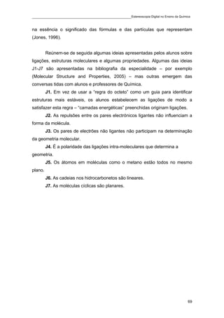 ____________________________________________Estereoscopia Digital no Ensino da Química

na essência o significado das fórmulas e das partículas que representam
(Jones, 1996).


         Reúnem-se de seguida algumas ideias apresentadas pelos alunos sobre
ligações, estruturas moleculares e algumas propriedades. Algumas das ideias
J1-J7 são apresentadas na bibliografia da especialidade – por exemplo
(Molecular Structure and Properties, 2005) – mas outras emergem das
conversas tidas com alunos e professores de Química.
         J1. Em vez de usar a “regra do octeto” como um guia para identificar
estruturas mais estáveis, os alunos estabelecem as ligações de modo a
satisfazer esta regra – “camadas energéticas” preenchidas originam ligações.
         J2. As repulsões entre os pares electrónicos ligantes não influenciam a
forma da molécula.
         J3. Os pares de electrões não ligantes não participam na determinação
da geometria molecular.
         J4. É a polaridade das ligações intra-moleculares que determina a
geometria.
         J5. Os átomos em moléculas como o metano estão todos no mesmo
plano.
         J6. As cadeias nos hidrocarbonetos são lineares.
         J7. As moléculas cíclicas são planares.




                                                                                    69
 