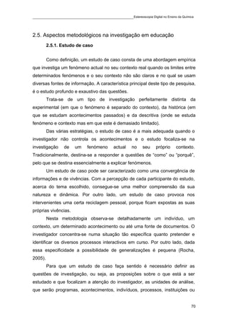 ____________________________________________Estereoscopia Digital no Ensino da Química



2.5. Aspectos metodológicos na investigação em educação
         2.5.1. Estudo de caso


         Como definição, um estudo de caso consta de uma abordagem empírica
que investiga um fenómeno actual no seu contexto real quando os limites entre
determinados fenómenos e o seu contexto não são claros e no qual se usam
diversas fontes de informação. A característica principal deste tipo de pesquisa,
é o estudo profundo e exaustivo das questões.
         Trata-se de um tipo de investigação perfeitamente distinta da
experimental (em que o fenómeno é separado do contexto), da histórica (em
que se estudam acontecimentos passados) e da descritiva (onde se estuda
fenómeno e contexto mas em que este é demasiado limitado).
         Das várias estratégias, o estudo de caso é a mais adequada quando o
investigador não controla os acontecimentos e o estudo focaliza-se na
investigação     de   um     fenómeno      actual   no    seu    próprio    contexto.
Tradicionalmente, destina-se a responder a questões de “como” ou “porquê”,
pelo que se destina essencialmente a explicar fenómenos.
         Um estudo de caso pode ser caracterizado como uma convergência de
informações e de vivências. Com a percepção de cada participante do estudo,
acerca do tema escolhido, consegue-se uma melhor compreensão da sua
natureza e dinâmica. Por outro lado, um estudo de caso provoca nos
intervenientes uma certa reciclagem pessoal, porque ficam expostas as suas
próprias vivências.
         Nesta metodologia observa-se detalhadamente um indivíduo, um
contexto, um determinado acontecimento ou até uma fonte de documentos. O
investigador concentra-se numa situação tão específica quanto pretender e
identificar os diversos processos interactivos em curso. Por outro lado, dada
essa especificidade a possibilidade de generalizações é pequena (Rocha,
2005).
         Para que um estudo de caso faça sentido é necessário definir as
questões de investigação, ou seja, as proposições sobre o que está a ser
estudado e que focalizam a atenção do investigador, as unidades de análise,
que serão programas, acontecimentos, indivíduos, processos, instituições ou


                                                                                    70
 