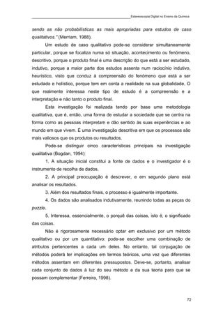____________________________________________Estereoscopia Digital no Ensino da Química

sendo as não probabilísticas as mais apropriadas para estudos de caso
qualitativos.” (Merriam, 1988).
       Um estudo de caso qualitativo pode-se considerar simultaneamente
particular, porque se focaliza numa só situação, acontecimento ou fenómeno,
descritivo, porque o produto final é uma descrição do que está a ser estudado,
indutivo, porque a maior parte dos estudos assenta num raciocínio indutivo,
heurístico, visto que conduz à compreensão do fenómeno que está a ser
estudado e holístico, porque tem em conta a realidade na sua globalidade. O
que realmente interessa neste tipo de estudo é a compreensão e a
interpretação e não tanto o produto final.
       Esta investigação foi realizada tendo por base uma metodologia
qualitativa, que é, então, uma forma de estudar a sociedade que se centra na
forma como as pessoas interpretam e dão sentido às suas experiências e ao
mundo em que vivem. É uma investigação descritiva em que os processos são
mais valiosos que os produtos ou resultados.
       Pode-se distinguir cinco características principais na investigação
qualitativa (Bogdan, 1994):
       1. A situação inicial constitui a fonte de dados e o investigador é o
instrumento de recolha de dados.
       2. A principal preocupação é descrever, e em segundo plano está
analisar os resultados.
       3. Além dos resultados finais, o processo é igualmente importante.
       4. Os dados são analisados indutivamente, reunindo todas as peças do
puzzle.
       5. Interessa, essencialmente, o porquê das coisas, isto é, o significado
das coisas.
       Não é rigorosamente necessário optar em exclusivo por um método
qualitativo ou por um quantitativo: pode-se escolher uma combinação de
atributos pertencentes a cada um deles. No entanto, tal conjugação de
métodos poderá ter implicações em termos teóricos, uma vez que diferentes
métodos assentam em diferentes pressupostos. Deve-se, portanto, analisar
cada conjunto de dados à luz do seu método e da sua teoria para que se
possam complementar (Ferreira, 1998).



                                                                                    72
 