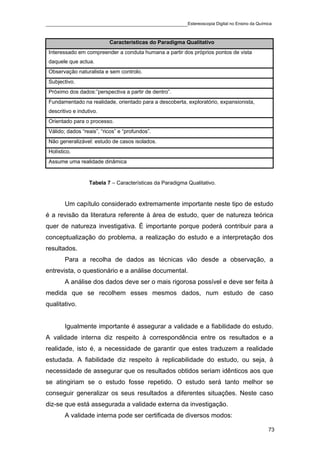 ____________________________________________Estereoscopia Digital no Ensino da Química

                           Características do Paradigma Qualitativo
 Interessado em compreender a conduta humana a partir dos próprios pontos de vista
 daquele que actua.
 Observação naturalista e sem controlo.
 Subjectivo.
 Próximo dos dados:”perspectiva a partir de dentro”.
 Fundamentado na realidade, orientado para a descoberta, exploratório, expansionista,
 descritivo e indutivo.
 Orientado para o processo.
 Válido; dados “reais”, “ricos” e “profundos”.
 Não generalizável: estudo de casos isolados.
 Holístico.
 Assume uma realidade dinâmica


                   Tabela 7 – Características da Paradigma Qualitativo.


        Um capítulo considerado extremamente importante neste tipo de estudo
é a revisão da literatura referente à área de estudo, quer de natureza teórica
quer de natureza investigativa. É importante porque poderá contribuir para a
conceptualização do problema, a realização do estudo e a interpretação dos
resultados.
        Para a recolha de dados as técnicas vão desde a observação, a
entrevista, o questionário e a análise documental.
        A análise dos dados deve ser o mais rigorosa possível e deve ser feita à
medida que se recolhem esses mesmos dados, num estudo de caso
qualitativo.


        Igualmente importante é assegurar a validade e a fiabilidade do estudo.
A validade interna diz respeito à correspondência entre os resultados e a
realidade, isto é, a necessidade de garantir que estes traduzem a realidade
estudada. A fiabilidade diz respeito à replicabilidade do estudo, ou seja, à
necessidade de assegurar que os resultados obtidos seriam idênticos aos que
se atingiriam se o estudo fosse repetido. O estudo será tanto melhor se
conseguir generalizar os seus resultados a diferentes situações. Neste caso
diz-se que está assegurada a validade externa da investigação.
        A validade interna pode ser certificada de diversos modos:

                                                                                        73
 