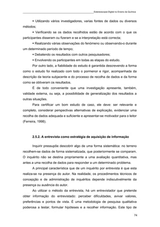 ____________________________________________Estereoscopia Digital no Ensino da Química

         Utilizando vários investigadores, varias fontes de dados ou diversos
métodos;
         Verificando se os dados recolhidos estão de acordo com o que os
participantes disseram ou fizeram e se a interpretação está correcta;
         Realizando várias observações do fenómeno ou observando-o durante
um determinado período de tempo;
         Debatendo os resultados com outros pesquisadores;
         Envolvendo os participantes em todas as etapas do estudo.
       Por outro lado, a fiabilidade do estudo é garantida descrevendo a forma
como o estudo foi realizado com todo o pormenor e rigor, acompanhada da
descrição da teoria subjacente e do processo de recolha de dados e da forma
como se obtiveram os resultados.
       É de todo conveniente que uma investigação apresente, também,
validade externa, ou seja, a possibilidade de generalização dos resultados a
outras situações.
       Para certificar um bom estudo de caso, ele deve: ser relevante e
completo, considerar perspectivas alternativas de explicação, evidenciar uma
recolha de dados adequada e suficiente e apresentar-se motivador para o leitor
(Ferreira, 1998).



       2.5.2. A entrevista como estratégia de aquisição de informação

       Inquirir pressupõe descobrir algo de uma forma sistemática: no terreno
recolhem-se dados de forma sistematizada, que posteriormente se comparam.
O inquérito não se destina propriamente a uma avaliação quantitativa, mas
antes a uma recolha de dados para responder a um determinado problema.
       A principal característica que de um inquérito por entrevista é que esta
realiza-se na presença do autor. Na realidade, os procedimentos técnicos de
concepção e de administração de inquéritos depende indiscutivelmente da
presença ou ausência do autor.
       Ao utilizar o método da entrevista, há um entrevistador que pretende
obter informação do entrevistado: perceber dificuldades, avivar valores,
preferências e pontos de vista. É uma metodologia de pesquisa qualitativa
poderosa a testar, formular hipóteses e a recolher informação. Este tipo de

                                                                                    74
 