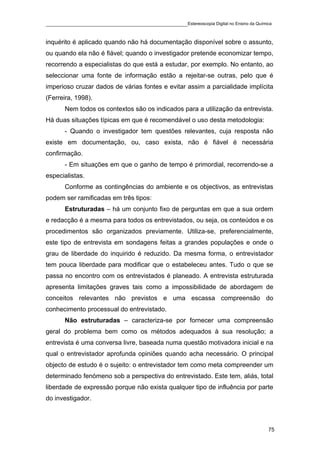 ____________________________________________Estereoscopia Digital no Ensino da Química

inquérito é aplicado quando não há documentação disponível sobre o assunto,
ou quando ela não é fiável; quando o investigador pretende economizar tempo,
recorrendo a especialistas do que está a estudar, por exemplo. No entanto, ao
seleccionar uma fonte de informação estão a rejeitar-se outras, pelo que é
imperioso cruzar dados de várias fontes e evitar assim a parcialidade implícita
(Ferreira, 1998).
       Nem todos os contextos são os indicados para a utilização da entrevista.
Há duas situações típicas em que é recomendável o uso desta metodologia:
       - Quando o investigador tem questões relevantes, cuja resposta não
existe em documentação, ou, caso exista, não é fiável é necessária
confirmação.
       - Em situações em que o ganho de tempo é primordial, recorrendo-se a
especialistas.
       Conforme as contingências do ambiente e os objectivos, as entrevistas
podem ser ramificadas em três tipos:
       Estruturadas – há um conjunto fixo de perguntas em que a sua ordem
e redacção é a mesma para todos os entrevistados, ou seja, os conteúdos e os
procedimentos são organizados previamente. Utiliza-se, preferencialmente,
este tipo de entrevista em sondagens feitas a grandes populações e onde o
grau de liberdade do inquirido é reduzido. Da mesma forma, o entrevistador
tem pouca liberdade para modificar que o estabeleceu antes. Tudo o que se
passa no encontro com os entrevistados é planeado. A entrevista estruturada
apresenta limitações graves tais como a impossibilidade de abordagem de
conceitos relevantes não previstos e uma escassa compreensão do
conhecimento processual do entrevistado.
       Não estruturadas – caracteriza-se por fornecer uma compreensão
geral do problema bem como os métodos adequados à sua resolução; a
entrevista é uma conversa livre, baseada numa questão motivadora inicial e na
qual o entrevistador aprofunda opiniões quando acha necessário. O principal
objecto de estudo é o sujeito: o entrevistador tem como meta compreender um
determinado fenómeno sob a perspectiva do entrevistado. Este tem, aliás, total
liberdade de expressão porque não exista qualquer tipo de influência por parte
do investigador.



                                                                                    75
 