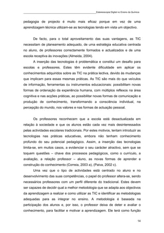 ____________________________________________Estereoscopia Digital no Ensino da Química

pedagogia de projecto é muito mais eficaz porque em vez de uma
aprendizagem técnica utilizam-se as tecnologias tendo em vista um objectivo.


       De facto, para o total aproveitamento das suas vantagens, as TIC
necessitam de planeamento adequado, de uma estratégia educativa centrada
no aluno, de professores correctamente formados e actualizados e de uma
escola receptiva às inovações (Almeida, 2004).
       A inserção das tecnologias é problemática e constitui um desafio para
escolas e professores. Estes têm evidente dificuldade em aplicar os
conhecimentos adquiridos sobre as TIC na prática lectiva, devido às mudanças
que implicam para essas mesmas práticas. As TIC são mais do que veículos
de informação, ferramentas ou instrumentos educacionais: possibilitam novas
formas de ordenação da experiência humana, com múltiplos reflexos na área
cognitiva e nas acções práticas, ao possibilitar novas formas de comunicação e
produção de conhecimento, transformando a consciência individual, na
percepção do mundo, nos valores e nas formas de actuação pessoal.


       Os professores reconhecem que a escola está desactualizada em
relação à sociedade e que os alunos estão cada vez mais desinteressados
pelas actividades escolares tradicionais. Por estes motivos, tentam introduzir as
tecnologias nas práticas educativas, embora não tenham conhecimento
profundo do seu potencial pedagógico. Assim, a inserção das tecnologias
limita-se, em muitos casos, a evidenciar o seu carácter atractivo, sem que se
toquem questões – chave dos processos pedagógicos, como o currículo, a
avaliação, a relação professor – aluno, as novas formas de aprender e
construção do conhecimento (Correia, 2003 a), (Paiva, 2002 c).
       Uma vez que o tipo de actividades está centrado no aluno e no
desenvolvimento das suas competências, o papel do professor altera-se, sendo
necessários professores com um perfil diferente do tradicional. Estes devem
ser capazes de decidir qual a melhor metodologia que se adapta aos objectivos
da aprendizagem a realizar e como utilizar as TIC e identificar as metodologias
adequadas para as integrar no ensino. A metodologia é baseada na
participação dos alunos e, por isso, o professor deixa de deter e avaliar o
conhecimento, para facilitar e motivar a aprendizagem. Ele terá como função


                                                                                    14
 