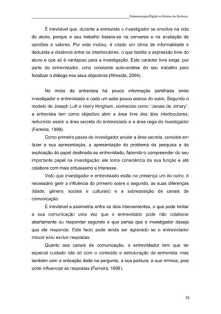 ____________________________________________Estereoscopia Digital no Ensino da Química

       É inevitável que, durante a entrevista o investigador se envolva na vida
do aluno, porque o seu trabalho baseia-se na conversa e na avaliação de
opiniões e valores. Por este motivo, é criado um clima de informalidade e
deduzida a distância entre os interlocutores, o que facilita a expressão livre do
aluno e que só é vantajoso para a investigação. Este carácter livre exige, por
parte do entrevistador, uma constante auto-análise do seu trabalho para
focalizar o diálogo nos seus objectivos (Almeida, 2004).


       No início da entrevista há pouca informação partilhada entre
investigador e entrevistado e cada um sabe pouco acerca do outro. Segundo o
modelo de Joseph Luft e Harry Hingham, conhecido como “Janela de Johary”,
a entrevista tem como objectivo abrir a área livre dos dois interlocutores,
reduzindo assim a área secreta do entrevistado e a área cega do investigador
(Ferreira, 1998).
       Como primeiro passo do investigador anular a área secreta, consiste em
fazer a sua apresentação, a apresentação do problema da pesquisa e da
explicação do papel destinado ao entrevistado, fazendo-o compreender do seu
importante papel na investigação: ele toma consciência da sua função e até
colabora com mais entusiasmo e interesse.
       Visto que investigador e entrevistado estão na presença um do outro, é
necessário gerir a influência do primeiro sobre o segundo, as suas diferenças
(idade, género, sociais e culturais) e a sobreposição de canais de
comunicação.
       É inevitável a assimetria entre os dois intervenientes, o que pode limitar
a sua comunicação uma vez que o entrevistado pode não colaborar
abertamente ou responder segundo o que pensa que o investigador deseja
que ele responda. Este facto pode ainda ser agravado se o entrevistador
induzir e/ou excluir respostas.
       Quanto aos canais de comunicação, o entrevistador tem que ter
especial cuidado não só com o conteúdo e estruturação da entrevista, mas
também com a entoação dada na pergunta, a sua postura, a sua mímica, pois
pode influenciar as respostas (Ferreira, 1998).




                                                                                    78
 
