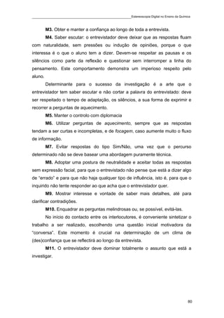 ____________________________________________Estereoscopia Digital no Ensino da Química

         M3. Obter e manter a confiança ao longo de toda a entrevista.
         M4. Saber escutar: o entrevistador deve deixar que as respostas fluam
com naturalidade, sem pressões ou indução de opiniões, porque o que
interessa é o que o aluno tem a dizer. Devem-se respeitar as pausas e os
silêncios como parte da reflexão e questionar sem interromper a linha do
pensamento. Este comportamento demonstra um imperioso respeito pelo
aluno.
         Determinante para o sucesso da investigação é a arte que o
entrevistador tem saber escutar e não cortar a palavra do entrevistado: deve
ser respeitado o tempo de adaptação, os silêncios, a sua forma de exprimir e
recorrer a perguntas de aquecimento.
         M5. Manter o controlo com diplomacia
         M6. Utilizar perguntas de aquecimento, sempre que as respostas
tendam a ser curtas e incompletas, e de focagem, caso aumente muito o fluxo
de informação.
         M7. Evitar respostas do tipo Sim/Não, uma vez que o percurso
determinado não se deve basear uma abordagem puramente técnica.
         M8. Adoptar uma postura de neutralidade e aceitar todas as respostas
sem expressão facial, para que o entrevistado não pense que está a dizer algo
de “errado” e para que não haja qualquer tipo de influência, isto é, para que o
inquirido não tente responder ao que acha que o entrevistador quer.
         M9. Mostrar interesse e vontade de saber mais detalhes, até para
clarificar contradições.
         M10. Enquadrar as perguntas melindrosas ou, se possível, evitá-las.
         No início do contacto entre os interlocutores, é conveniente sintetizar o
trabalho a ser realizado, escolhendo uma questão inicial motivadora da
“conversa”. Este momento é crucial na determinação de um clima de
(des)confiança que se reflectirá ao longo da entrevista.
         M11. O entrevistador deve dominar totalmente o assunto que está a
investigar.




                                                                                    80
 
