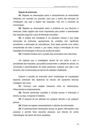 ____________________________________________Estereoscopia Digital no Ensino da Química

       Depois da entrevista
       N1. Registar as observações sobre o comportamento do entrevistado
utilizando, por exemplo um gravador, para que o centro das atenções do
investigador não seja o registo das respostas, mas sim o conteúdo da
conversação.
       N2. Registar as observações sobre o ambiente em que decorreu a
entrevista. Estes registos são muito importantes para avaliar a autenticidade
das respostas segundo o grau de liberdade concedido.
       N3. A análise dos resultados é um processo moroso e que exige
transcrição da entrevista, agrupamento de unidades com significado
semelhante e eliminação de redundâncias. Esta etapa permite uma melhor
compreensão de todo o estudo e, por vezes, obriga à formulação de nova
estratégia de amostragem e técnica de recolha de dados.
       N4. O trabalho finaliza com o sumário das conclusões mais relevantes.


       Um aspecto que o investigador deverá ter em conta é com a
parcialidade das respostas, que poderá comprometer a validade do estudo. As
conclusões e generalizações de todas pesquisas, qualquer que seja o seu
tamanho, são condicionadas em termos de validade e fiabilidade.


       Embora a escolha da entrevista como metodologia de investigação
dependa sobretudo dos objectivos do estudo, ela apresenta diversas
vantagens, tais como:
       O1.   Promove      uma    relação    interactiva   entre   os   interlocutores,
influenciando-se reciprocamente.
       O2. Permite aprofundar questões e duvidas porque a interacção é
directa, ou seja, a resposta é imediata.
       O3. É passível de ser aplicada em qualquer assunto e por qualquer
pessoa.
       O4. Podem-se registar comportamentos e atitudes do entrevistado.
       O5. É particularmente interessante porque se geram informações mais
pessoais e permite focar assuntos pessoais, que através de outras
metodologias não teriam tão bons resultados.



                                                                                    81
 