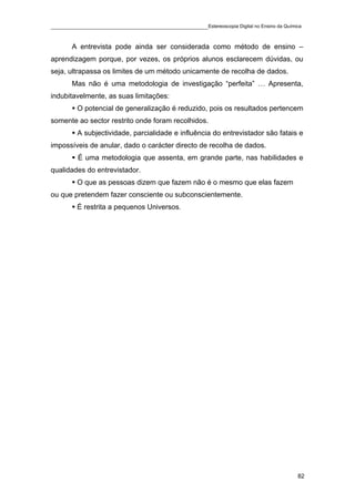 ____________________________________________Estereoscopia Digital no Ensino da Química

       A entrevista pode ainda ser considerada como método de ensino –
aprendizagem porque, por vezes, os próprios alunos esclarecem dúvidas, ou
seja, ultrapassa os limites de um método unicamente de recolha de dados.
       Mas não é uma metodologia de investigação “perfeita” … Apresenta,
indubitavelmente, as suas limitações:
         O potencial de generalização é reduzido, pois os resultados pertencem
somente ao sector restrito onde foram recolhidos.
         A subjectividade, parcialidade e influência do entrevistador são fatais e
impossíveis de anular, dado o carácter directo de recolha de dados.
         É uma metodologia que assenta, em grande parte, nas habilidades e
qualidades do entrevistador.
         O que as pessoas dizem que fazem não é o mesmo que elas fazem
ou que pretendem fazer consciente ou subconscientemente.
         É restrita a pequenos Universos.




                                                                                    82
 