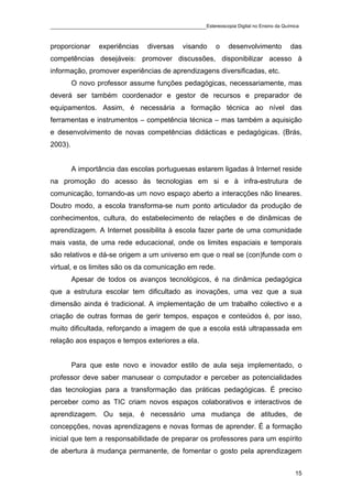 ____________________________________________Estereoscopia Digital no Ensino da Química

proporcionar     experiências    diversas    visando     o   desenvolvimento       das
competências desejáveis: promover discussões, disponibilizar acesso à
informação, promover experiências de aprendizagens diversificadas, etc.
         O novo professor assume funções pedagógicas, necessariamente, mas
deverá ser também coordenador e gestor de recursos e preparador de
equipamentos. Assim, é necessária a formação técnica ao nível das
ferramentas e instrumentos – competência técnica – mas também a aquisição
e desenvolvimento de novas competências didácticas e pedagógicas. (Brás,
2003).


         A importância das escolas portuguesas estarem ligadas à Internet reside
na promoção do acesso às tecnologias em si e à infra-estrutura de
comunicação, tornando-as um novo espaço aberto a interacções não lineares.
Doutro modo, a escola transforma-se num ponto articulador da produção de
conhecimentos, cultura, do estabelecimento de relações e de dinâmicas de
aprendizagem. A Internet possibilita à escola fazer parte de uma comunidade
mais vasta, de uma rede educacional, onde os limites espaciais e temporais
são relativos e dá-se origem a um universo em que o real se (con)funde com o
virtual, e os limites são os da comunicação em rede.
         Apesar de todos os avanços tecnológicos, é na dinâmica pedagógica
que a estrutura escolar tem dificultado as inovações, uma vez que a sua
dimensão ainda é tradicional. A implementação de um trabalho colectivo e a
criação de outras formas de gerir tempos, espaços e conteúdos é, por isso,
muito dificultada, reforçando a imagem de que a escola está ultrapassada em
relação aos espaços e tempos exteriores a ela.


         Para que este novo e inovador estilo de aula seja implementado, o
professor deve saber manusear o computador e perceber as potencialidades
das tecnologias para a transformação das práticas pedagógicas. É preciso
perceber como as TIC criam novos espaços colaborativos e interactivos de
aprendizagem. Ou seja, é necessário uma mudança de atitudes, de
concepções, novas aprendizagens e novas formas de aprender. É a formação
inicial que tem a responsabilidade de preparar os professores para um espírito
de abertura à mudança permanente, de fomentar o gosto pela aprendizagem


                                                                                    15
 