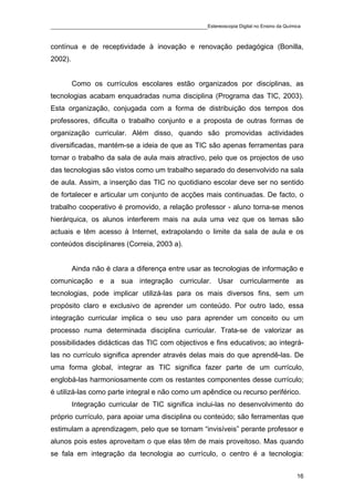 ____________________________________________Estereoscopia Digital no Ensino da Química

contínua e de receptividade à inovação e renovação pedagógica (Bonilla,
2002).


         Como os currículos escolares estão organizados por disciplinas, as
tecnologias acabam enquadradas numa disciplina (Programa das TIC, 2003).
Esta organização, conjugada com a forma de distribuição dos tempos dos
professores, dificulta o trabalho conjunto e a proposta de outras formas de
organização curricular. Além disso, quando são promovidas actividades
diversificadas, mantém-se a ideia de que as TIC são apenas ferramentas para
tornar o trabalho da sala de aula mais atractivo, pelo que os projectos de uso
das tecnologias são vistos como um trabalho separado do desenvolvido na sala
de aula. Assim, a inserção das TIC no quotidiano escolar deve ser no sentido
de fortalecer e articular um conjunto de acções mais continuadas. De facto, o
trabalho cooperativo é promovido, a relação professor - aluno torna-se menos
hierárquica, os alunos interferem mais na aula uma vez que os temas são
actuais e têm acesso à Internet, extrapolando o limite da sala de aula e os
conteúdos disciplinares (Correia, 2003 a).


         Ainda não é clara a diferença entre usar as tecnologias de informação e
comunicação e a sua integração curricular. Usar curricularmente as
tecnologias, pode implicar utilizá-las para os mais diversos fins, sem um
propósito claro e exclusivo de aprender um conteúdo. Por outro lado, essa
integração curricular implica o seu uso para aprender um conceito ou um
processo numa determinada disciplina curricular. Trata-se de valorizar as
possibilidades didácticas das TIC com objectivos e fins educativos; ao integrá-
las no currículo significa aprender através delas mais do que aprendê-las. De
uma forma global, integrar as TIC significa fazer parte de um currículo,
englobá-las harmoniosamente com os restantes componentes desse currículo;
é utilizá-las como parte integral e não como um apêndice ou recurso periférico.
         Integração curricular de TIC significa inclui-las no desenvolvimento do
próprio currículo, para apoiar uma disciplina ou conteúdo; são ferramentas que
estimulam a aprendizagem, pelo que se tornam “invisíveis” perante professor e
alunos pois estes aproveitam o que elas têm de mais proveitoso. Mas quando
se fala em integração da tecnologia ao currículo, o centro é a tecnologia:


                                                                                    16
 