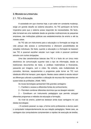 ____________________________________________Estereoscopia Digital no Ensino da Química



2. REVISÃO DA LITERATURA

2.1. TIC e Educação

       A sociedade em que vivemos hoje, e por estar em constante mudança,
exige um grande desafio ao sistema educativo. As TIC participam de forma
imperativa para que o sistema possa responder às necessidades. De facto,
elas tornaram-se uma realidade desde as grandes multinacionais às pequenas
empresas, das instituições públicas aos estabelecimentos de ensino e até às
nossas casas.
       As TIC são um instrumento para a educação e a formação ao longo da
vida porque dão acesso a conhecimentos e oferecem possibilidades de
soluções individuais. De facto, quando a educação e a formação se baseiam
nas TIC é possível escolher estudar num lugar onde é possível combinar
estudos com outras obrigações.
       Uma das características básicas das TIC é o facto de um único meio
electrónico de comunicação suportar todo o tipo de informação, desde os
tradicionais documentos de texto, a análises matemáticas e financeiras,
passando por imagens, som e vídeo. No entanto, esta multiplicidade de
conceitos, técnicas, equipamentos e programas pode tornar as TIC num
obstáculo difícil de transpor, para alguns. Nestes casos caberá à escola reduzir
as diferenças culturais e possibilitar a utilização de recursos tão importantes em
quase todas as profissões. (Adell, 1997)
       As novas tecnologias apresentam três grandes vantagens:
       1 – Facilitam o acesso a diferentes fontes de conhecimento;
       2 – Permitem combinar diferentes domínios que se desejem estudar;
       3 – Constituem um instrumento pedagógico que permite conjugar
diferentes programas e métodos de educação e formação.
       Ao nível do ensino, podem-se destacar ainda duas vantagens no uso
destas tecnologias:
       - O contexto pessoal, ou seja, a forma como professores e alunos usam
o computador independentemente da sua relação pedagógica. Neste caso, as
vantagens dos computadores compreendem a rapidez de execução de tarefas,




                                                                                     8
 