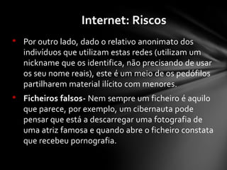 • Por outro lado, dado o relativo anonimato dos
indivíduos que utilizam estas redes (utilizam um
nickname que os identifica, não precisando de usar
os seu nome reais), este é um meio de os pedófilos
partilharem material ilícito com menores.
• Ficheiros falsos- Nem sempre um ficheiro é aquilo
que parece, por exemplo, um cibernauta pode
pensar que está a descarregar uma fotografia de
uma atriz famosa e quando abre o ficheiro constata
que recebeu pornografia.
Internet: Riscos
 