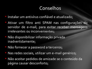 • Instalar um antivírus confiável e atualizado;
• Ativar um filtro anti SPAM nas configurações do
servidor de e-mail, para evitar receber mensagens
irrelevantes ou inconvenientes;
• Não disponibilizar informação privada
inadvertidamente;
• Não fornecer a password a terceiros;
• Nas redes sociais, utilizar um e-mail genérico;
• Não aceitar pedidos de amizade se o conteúdo da
página causar desconforto;
Conselhos
 