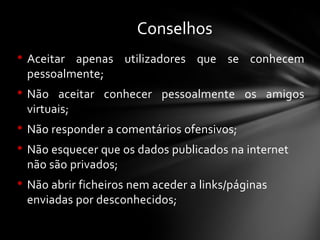 • Aceitar apenas utilizadores que se conhecem
pessoalmente;
• Não aceitar conhecer pessoalmente os amigos
virtuais;
• Não responder a comentários ofensivos;
• Não esquecer que os dados publicados na internet
não são privados;
• Não abrir ficheiros nem aceder a links/páginas
enviadas por desconhecidos;
Conselhos
 