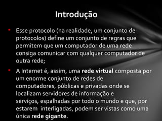 • Esse protocolo (na realidade, um conjunto de
protocolos) define um conjunto de regras que
permitem que um computador de uma rede
consiga comunicar com qualquer computador de
outra rede;
• A Internet é, assim, uma rede virtual composta por
um enorme conjunto de redes de
computadores, públicas e privadas onde se
localizam servidores de informação e
serviços, espalhadas por todo o mundo e que, por
estarem interligadas, podem ser vistas como uma
única rede gigante.
Introdução
 