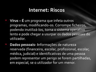 • Vírus – É um programa que infeta outros
programas, modificando-os. Corrompe ficheiros,
podendo inutilizá-los, torna o sistema operativo
lento e pode chegar a usurpar os dados pessoais do
utilizador.
• Dados pessoais- Informações de natureza
reservada (financeira, escolar, profissional, escolar,
médica, judicial) e identificativas de uma pessoa
podem representar um perigo se forem partilhadas,
em especial, se o utilizador for um menor.
Internet: Riscos
 