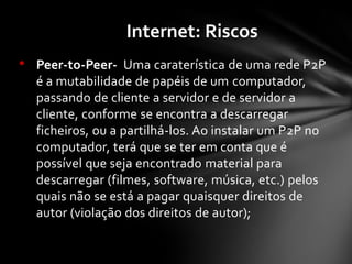 • Peer-to-Peer- Uma caraterística de uma rede P2P
é a mutabilidade de papéis de um computador,
passando de cliente a servidor e de servidor a
cliente, conforme se encontra a descarregar
ficheiros, ou a partilhá-los. Ao instalar um P2P no
computador, terá que se ter em conta que é
possível que seja encontrado material para
descarregar (filmes, software, música, etc.) pelos
quais não se está a pagar quaisquer direitos de
autor (violação dos direitos de autor);
Internet: Riscos
 
