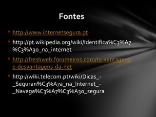 • http://www.internetsegura.pt
• http://pt.wikipedia.org/wiki/Identifica%C3%A7
%C3%A3o_na_internet
• http://freshweb.forumeiros.com/t5-vantagens-
e-desvantagens-da-net
• http://wiki.telecom.pt/wiki/Dicas_-
_Seguran%C3%A7a_na_Internet_-
_Navega%C3%A7%C3%A3o_segura
Fontes
 