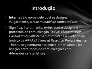 • Internet é o nome pelo qual se designa,
vulgarmente, a rede mundial de computadores;
• Significa, literalmente, entre redes e designa o
protocolo de comunicação TCP/IP (Transmission
Control Protocol/Internet Protocol) desenvolvido no
âmbito da ARPA (Advanced Research Project Agency
- instituto governamental norte-americano) para
ligação entre redes de comunicações com
diferentes caraterísticas.
Introdução
 