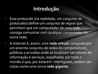 • Esse protocolo (na realidade, um conjunto de
protocolos) define um conjunto de regras que
permitem que um computador de uma rede
consiga comunicar com qualquer computador de
outra rede;
• A Internet é, assim, uma rede virtual composta por
um enorme conjunto de redes de computadores,
públicas e privadas onde se localizam servidores de
informação e serviços, espalhadas por todo o
mundo e que, por estarem interligadas, podem ser
vistas como uma única rede gigante.
Introdução
 