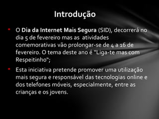 • O Dia da Internet Mais Segura (SID), decorrerá no
dia 5 de fevereiro mas as atividades
comemorativas vão prolongar-se de 4 a 16 de
fevereiro. O tema deste ano é "Liga-te mas com
Respeitinho“;
• Esta iniciativa pretende promover uma utilização
mais segura e responsável das tecnologias online e
dos telefones móveis, especialmente, entre as
crianças e os jovens.
Introdução
 