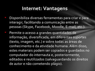 • Disponibiliza diversas ferramentas para criar e para
interagir, facilitando a comunicação entre as
pessoas (Skype, Facebook, Moodle, E-mail, etc.).
• Permite o acesso a grandes quantidades de
informação, diversificada, em diferentes suportes
(texto, imagem, etc.) e sobre todas as áreas de
conhecimento e da atividade humana. Além disso,
estes materiais podem ser copiados e guardados no
computador do internauta e, posteriormente,
editados e reutilizados (salvaguardando os direitos
de autor e não cometendo plágio).
Internet: Vantagens
 