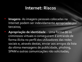 • Imagens- As imagens pessoais colocadas na
Internet podem ser indevidamente apropriadas por
terceiros;
• Apropriação de identidade - Uma forma de os
criminosos virtuais o conseguirem é entrando de
forma ilícita no perfil dos utilizadores das redes
sociais e, através destas, enviar aos amigos da lista
da vítima mensagens de publicidade, phishing,
SPAM e outras comunicações não solicitadas;
Internet: Riscos
 