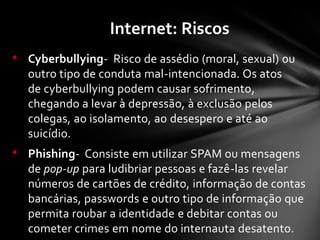• Cyberbullying- Risco de assédio (moral, sexual) ou
outro tipo de conduta mal-intencionada. Os atos
de cyberbullying podem causar sofrimento,
chegando a levar à depressão, à exclusão pelos
colegas, ao isolamento, ao desespero e até ao
suicídio.
• Phishing- Consiste em utilizar SPAM ou mensagens
de pop-up para ludibriar pessoas e fazê-las revelar
números de cartões de crédito, informação de contas
bancárias, passwords e outro tipo de informação que
permita roubar a identidade e debitar contas ou
cometer crimes em nome do internauta desatento.
Internet: Riscos
 