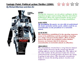 Vantage Point: Political action Thriller (2008)
By Richard Morrison and Alon Ziv

                                   GENRE
                                   During the sequence, we are given a glimpse of the
                                   important people representing America (president,
                                   politicians). Here the representation of the genre
                                   of a political action thriller is being established.

                                   NARRATIVE
                                   By identifying the genre, we are able to understand
                                   the basic narrative of the movie, which could be an
                                   assassination on the president or a terrorist
                                   attack.

                                   CHARACTER
                                   The characters established in the opening sequence
                                   seem to be politicians and the president standing
                                   on a stage and guns/tanks before. Here it links
                                   back to the genre of a political action thriller
                                   because we assume that it is about an
                                   assassination or terrorist attack on America.

                                   Atmosphere
                                   The atmosphere created has a very intense impact
                                   on the viewer because of the sound and special
                                   editing effects used to identify this. The effect of
                                   the slow motion of the pictures helps the viewer
                                   understand the overall location of where the story
                                   is going to take place. The dramatic soundtrack
                                   helps to create the feeling of fear, tension and
                                   suspense.
 