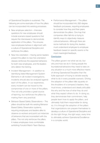 10
of Operational Discipline is sustained. The
following are some examples of how the pillars
can be incorporated into existing processes:
• New employee selection – Interview
questions for new employees should
include scenario-based questions that
require the interviewee to demonstrate
application of the pillars. This ensures
new employees behave in alignment with
a culture of Operational Discipline and
reinforces the pillars.
• New hire orientation – Having senior leaders
present the pillars to new hire orientation
classes reinforces the expected behaviors
for both new employees, and the leaders
who deliver the training.
• Incident Management – In addition to
identifying failed Management System
Elements in all incident investigations,
incidents should also be analyzed against
each of the pillars. In our experience,
every incident can be traced to the
compromise of one or more of the pillars.
This not only provides a great source
of learning, but reinforces the pillars by
making them very practical.
• Behavior Based Safety Observations – The
pillars should be built into existing Behavior
Based Safety Observation systems,
requiring employees and leaders alike to
observe co-workers and point out instances
of behaviors that are inconsistent with the
pillars. This not only reinforces the pillars,
it makes employees more comfortable
exhibiting Forceful Watch Team Backup.
• Performance Management – The pillars
should be incorporated into 360-degree
feedback processes, requiring employees
to consider how they and their peers
demonstrate the pillars. One trap that
companies often fall into is trying to
identify ways to objectively measure
cultural behaviors. Although there are
some methods for doing this, leaders
must understand employee-to-employee
feedback based on specific events is the
most meaningful feedback.
Conclusion
The pillars govern not what we do, but
why and how we do it. Giving people the
foundational behaviors they need to take on
any situation is a much more effective means
of driving Operational Discipline than the
futile approach of trying to dictate exactly
what to do in every possible scenario. Driving
the adoption of the pillars falls squarely on
the shoulders of a company’s leaders; they
must know, understand and clearly articulate
the why and the how of what they do and
what they expect others to do. In doing so,
they demonstrate their commitment, help
people learn how to apply the pillars, and
ultimately hold them responsible for doing
so. It is through the adoption of the pillars
that organizations can prepare themselves to
develop a culture of Operational Discipline and
do the right things, the right ways, every time
to ultimately achieve Operational Excellence
in a complex world.
 