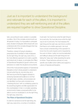 2
task, accounting for every variation or possible
condition. But in the complex environments we
all operate in today, it is impossible to anticipate
every situation employees will be faced with and
understand all of the complex linkages that may
impact the work they do.
Therefore, instead of trying to develop a
prescriptive list of activities to help employees
do the right thing, the right way, every time, a
far more effective approach is to build a specific
and robust set of values, or principles (the Pillars
of Operational Discipline) to govern actions and
behaviors no matter the situations encountered.
One of the most powerful aspects of Operational
Discipline is that it drives people to understand
not just what they do, but why they do it.
We have found that the biggest obstacle to
achieving Operational Excellence is not that
the rights tasks, activities, and processes are
not identified, but that work is looked at as
“checking-the-box” with no underlying system to
tie everything together and little appreciation for
the unanticipated. In fact, in complex operating
environments it takes a purposeful effort to be
able to count on employees to do the right thing,
the right way, every time.
The Pillars of Operational Discipline
In order for someone to do the right thing, the
right way, every time, a number of conditions
must exist. He must know what the right thing to
do is and why. He must also know what the right
way to do it is and why. He must reassess the
right thing and the right way over time to confirm
that there is not a better approach. He must
have a broad understanding of the operation to
know how his work impacts and is impacted by
the work of others. Lastly, he must be dedicated
and willing to always do the right thing and not
taking the “easy way” while expecting the same
of others. These behaviors all rest on a very
specific set of pillars which define and support a
culture of Operational Discipline:
Just as it is important to understand the background
and rationale for each of the pillars, it is important to
understand they are self-reinforcing and all of the pillars
are required together to drive Operational Discipline.
Integrity
Level
of
Knowledge
Questioning
Attitude
Formality
Forceful
Watch
Team
Backup
Safety,
Environmental, Productivity,
Quality, Compliance,Yield, and Cost
 