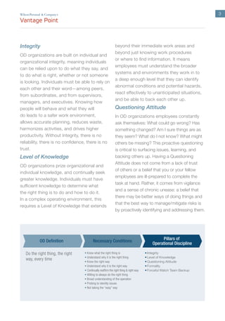 3
Integrity
OD organizations are built on individual and
organizational integrity, meaning individuals
can be relied upon to do what they say, and
to do what is right, whether or not someone
is looking. Individuals must be able to rely on
each other and their word—among peers,
from subordinates, and from supervisors,
managers, and executives. Knowing how
people will behave and what they will
do leads to a safer work environment,
allows accurate planning, reduces waste,
harmonizes activities, and drives higher
productivity. Without Integrity, there is no
reliability, there is no confidence, there is no
trust.
Level of Knowledge
OD organizations prize organizational and
individual knowledge, and continually seek
greater knowledge. Individuals must have
sufficient knowledge to determine what
the right thing is to do and how to do it.
In a complex operating environment, this
requires a Level of Knowledge that extends
beyond their immediate work areas and
beyond just knowing work procedures
or where to find information. It means
employees must understand the broader
systems and environments they work in to
a deep enough level that they can identify
abnormal conditions and potential hazards,
react effectively to unanticipated situations,
and be able to back each other up.
Questioning Attitude
In OD organizations employees constantly
ask themselves: What could go wrong? Has
something changed? Am I sure things are as
they seem? What do I not know? What might
others be missing? This proactive questioning
is critical to surfacing issues, learning, and
backing others up. Having a Questioning
Attitude does not come from a lack of trust
of others or a belief that you or your fellow
employees are ill-prepared to complete the
task at hand. Rather, it comes from vigilance
and a sense of chronic unease: a belief that
there may be better ways of doing things and
that the best way to manage/mitigate risks is
by proactively identifying and addressing them.
’
• Know what the right thing is
• Understand why it is the right thing
• Know the right way
• Understand why it is the right way
• Continually reaffirm the right thing & right way
• Willing to always do the right thing
• Broad understanding of the operation
• Probing to identity issues
• Not taking the “easy” way
• Integrity
• Level of Knowledge
• Questioning Attitude
• Formality
• Forceful Watch Team Backup
Necessary Conditions
Pillars of
Operational Discipline
OD Definition
Do the right thing, the right
way, every time
 