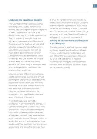 8
Leadership and Operational Discipline
The way that common activities such as
leadership visits, audits, performance
reviews, and annual planning are completed
in an OD organization can look quite
different than they do in other organizations.
Beyond just doing the right thing, the
right way, companies where Operational
Discipline is at the forefront will look at all
activities as opportunities to learn more
about their operations so they can be
made better. Leadership visits are not
just opportunities to demonstrate visible
leadership, they give leaders the chance
to learn more about their operations,
reinforce the pillars, bring a fresh eyes view
to surfacing problems, and share best
practices from site to site.
Likewise, instead of being tedious tasks,
audits, performance reviews, and annual
planning can all provide an organization the
opportunity to learn from past mistakes,
learn from results that differed from what
was expected, share best practices,
integrate the pillars deeper in to the
organization, and identify enterprise-wide
areas of success or concern.
The role of leadership cannot be
overlooked in an organization’s journey to
Operational Discipline. Leaders must lead
by example. They must acknowledge the
importance of Operational Discipline and
actively demonstrate it. They must set clear
expectations for their employees, not just in
results, but also in how they achieve those
results. And they must hold their employees
accountable and properly incentivize them
to drive the right behaviors and results. By
setting the example of Operational Discipline
and holding their organizations accountable
for results and behaving in ways consistent
with OD, leaders can drive the culture change
necessary to achieve Operational Excellence
and ongoing continuous improvement.
Instilling a Culture of Operational Discipline
in your Company
Changing culture is a difficult task requiring
significant leadership will and commitment.
The journey to Operational Discipline will
look different for every company. However,
our work with companies in high risk
industries from energy to financial services
indicates there are several necessary steps
for a successful journey.
 