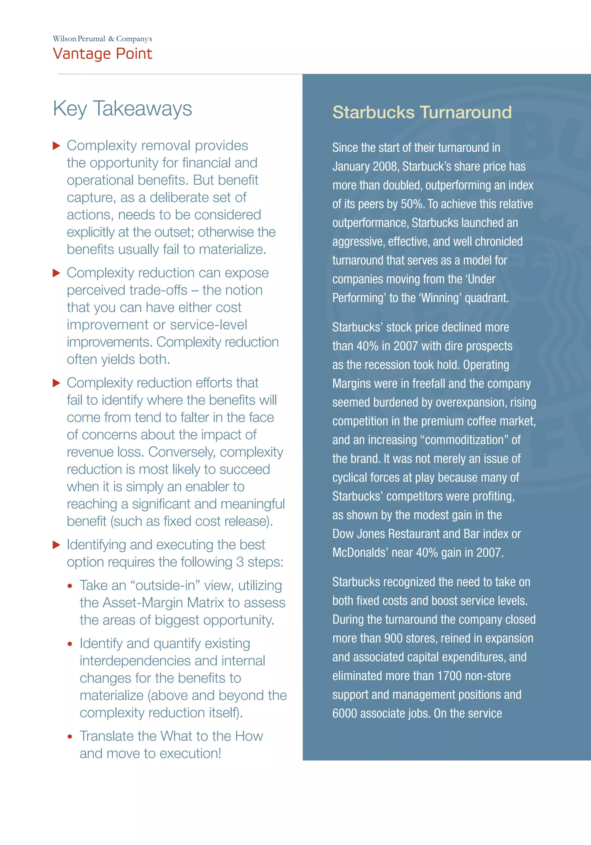 Since the start of their turnaround in
January 2008, Starbuck’s share price has
more than doubled, outperforming an index
of its peers by 50%.To achieve this relative
outperformance, Starbucks launched an
aggressive, effective, and well chronicled
turnaround that serves as a model for
companies moving from the ‘Under
Performing’ to the ‘Winning’ quadrant.
Starbucks’ stock price declined more
than 40% in 2007 with dire prospects
as the recession took hold. Operating
Margins were in freefall and the company
seemed burdened by overexpansion, rising
competition in the premium coffee market,
and an increasing “commoditization” of
the brand. It was not merely an issue of
cyclical forces at play because many of
Starbucks’ competitors were profiting,
as shown by the modest gain in the
Dow Jones Restaurant and Bar index or
McDonalds’ near 40% gain in 2007.
Starbucks recognized the need to take on
both fixed costs and boost service levels.
During the turnaround the company closed
more than 900 stores, reined in expansion
and associated capital expenditures, and
eliminated more than 1700 non-store
support and management positions and
6000 associate jobs. On the service
Starbucks TurnaroundKey Takeaways
	 Complexity removal provides
the opportunity for financial and
operational benefits. But benefit
capture, as a deliberate set of
actions, needs to be considered
explicitly at the outset; otherwise the
benefits usually fail to materialize.
	 Complexity reduction can expose
perceived trade-offs – the notion
that you can have either cost
improvement or service-level
improvements. Complexity reduction
often yields both.
	 Complexity reduction efforts that
fail to identify where the benefits will
come from tend to falter in the face
of concerns about the impact of
revenue loss. Conversely, complexity
reduction is most likely to succeed
when it is simply an enabler to
reaching a significant and meaningful
benefit (such as fixed cost release).
	 Identifying and executing the best
option requires the following 3 steps:
•	 Take an “outside-in” view, utilizing
the Asset-Margin Matrix to assess
the areas of biggest opportunity.
•	 Identify and quantify existing
interdependencies and internal
changes for the benefits to
materialize (above and beyond the
complexity reduction itself).
•	 Translate the What to the How
and move to execution!
’
 