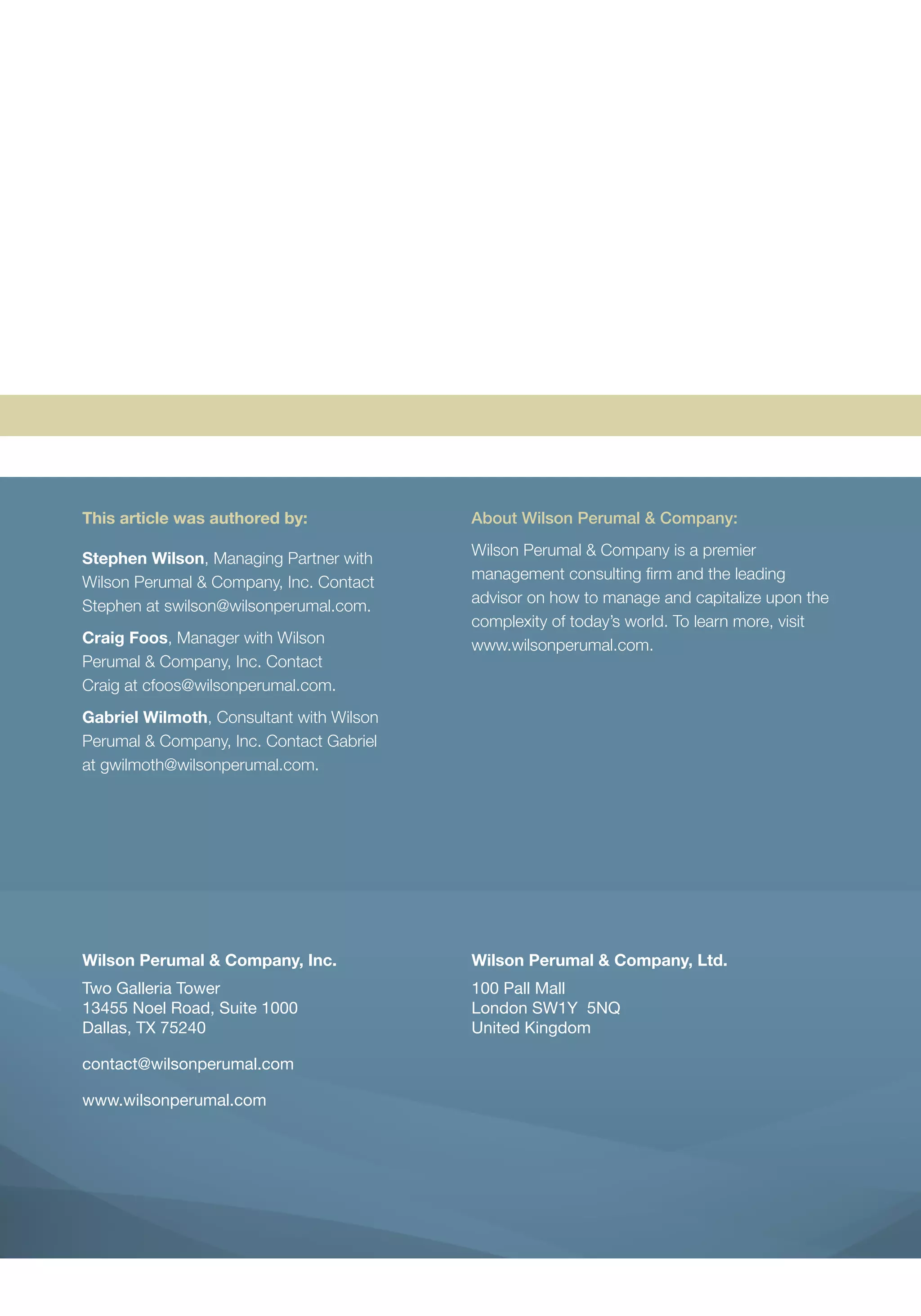 Wilson Perumal & Company, Inc.
Two Galleria Tower
13455 Noel Road, Suite 1000
Dallas, TX 75240
contact@wilsonperumal.com
www.wilsonperumal.com
Wilson Perumal & Company, Ltd.
100 Pall Mall
London SW1Y 5NQ
United Kingdom
This article was authored by:
Stephen Wilson, Managing Partner with
Wilson Perumal & Company, Inc. Contact
Stephen at swilson@wilsonperumal.com.
Craig Foos, Manager with Wilson
Perumal & Company, Inc. Contact
Craig at cfoos@wilsonperumal.com.
Gabriel Wilmoth, Consultant with Wilson
Perumal & Company, Inc. Contact Gabriel
at gwilmoth@wilsonperumal.com.
About Wilson Perumal & Company:
Wilson Perumal & Company is a premier
management consulting firm and the leading
advisor on how to manage and capitalize upon the
complexity of today’s world. To learn more, visit
www.wilsonperumal.com.
 