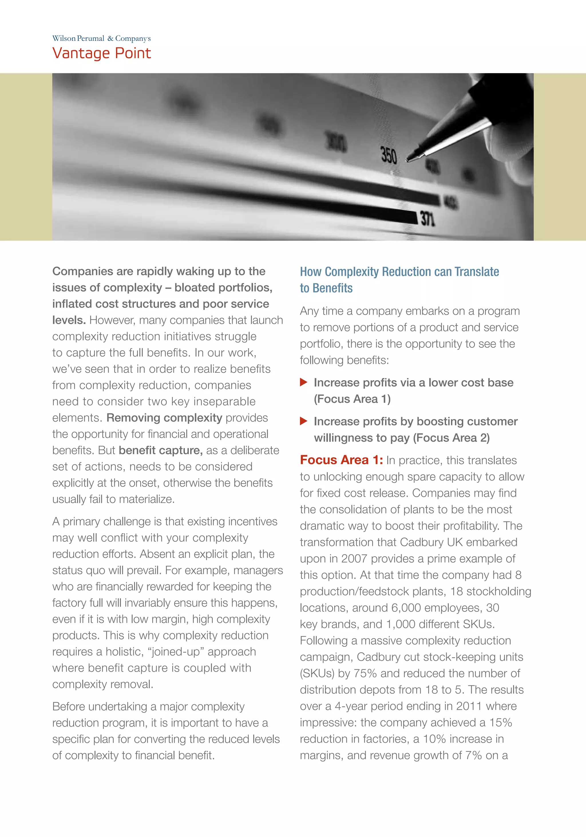’
Companies are rapidly waking up to the
issues of complexity – bloated portfolios,
inflated cost structures and poor service
levels. However, many companies that launch
complexity reduction initiatives struggle
to capture the full benefits. In our work,
we’ve seen that in order to realize benefits
from complexity reduction, companies
need to consider two key inseparable
elements. Removing complexity provides
the opportunity for financial and operational
benefits. But benefit capture, as a deliberate
set of actions, needs to be considered
explicitly at the onset, otherwise the benefits
usually fail to materialize.
A primary challenge is that existing incentives
may well conflict with your complexity
reduction efforts. Absent an explicit plan, the
status quo will prevail. For example, managers
who are financially rewarded for keeping the
factory full will invariably ensure this happens,
even if it is with low margin, high complexity
products. This is why complexity reduction
requires a holistic, “joined-up” approach
where benefit capture is coupled with
complexity removal.
Before undertaking a major complexity
reduction program, it is important to have a
specific plan for converting the reduced levels
of complexity to financial benefit.
How Complexity Reduction can Translate
to Benefits
Any time a company embarks on a program
to remove portions of a product and service
portfolio, there is the opportunity to see the
following benefits:
	 Increase profits via a lower cost base
(Focus Area 1)
	 Increase profits by boosting customer
willingness to pay (Focus Area 2)
Focus Area 1: In practice, this translates
to unlocking enough spare capacity to allow
for fixed cost release. Companies may find
the consolidation of plants to be the most
dramatic way to boost their profitability. The
transformation that Cadbury UK embarked
upon in 2007 provides a prime example of
this option. At that time the company had 8
production/feedstock plants, 18 stockholding
locations, around 6,000 employees, 30
key brands, and 1,000 different SKUs.
Following a massive complexity reduction
campaign, Cadbury cut stock-keeping units
(SKUs) by 75% and reduced the number of
distribution depots from 18 to 5. The results
over a 4-year period ending in 2011 where
impressive: the company achieved a 15%
reduction in factories, a 10% increase in
margins, and revenue growth of 7% on a
 