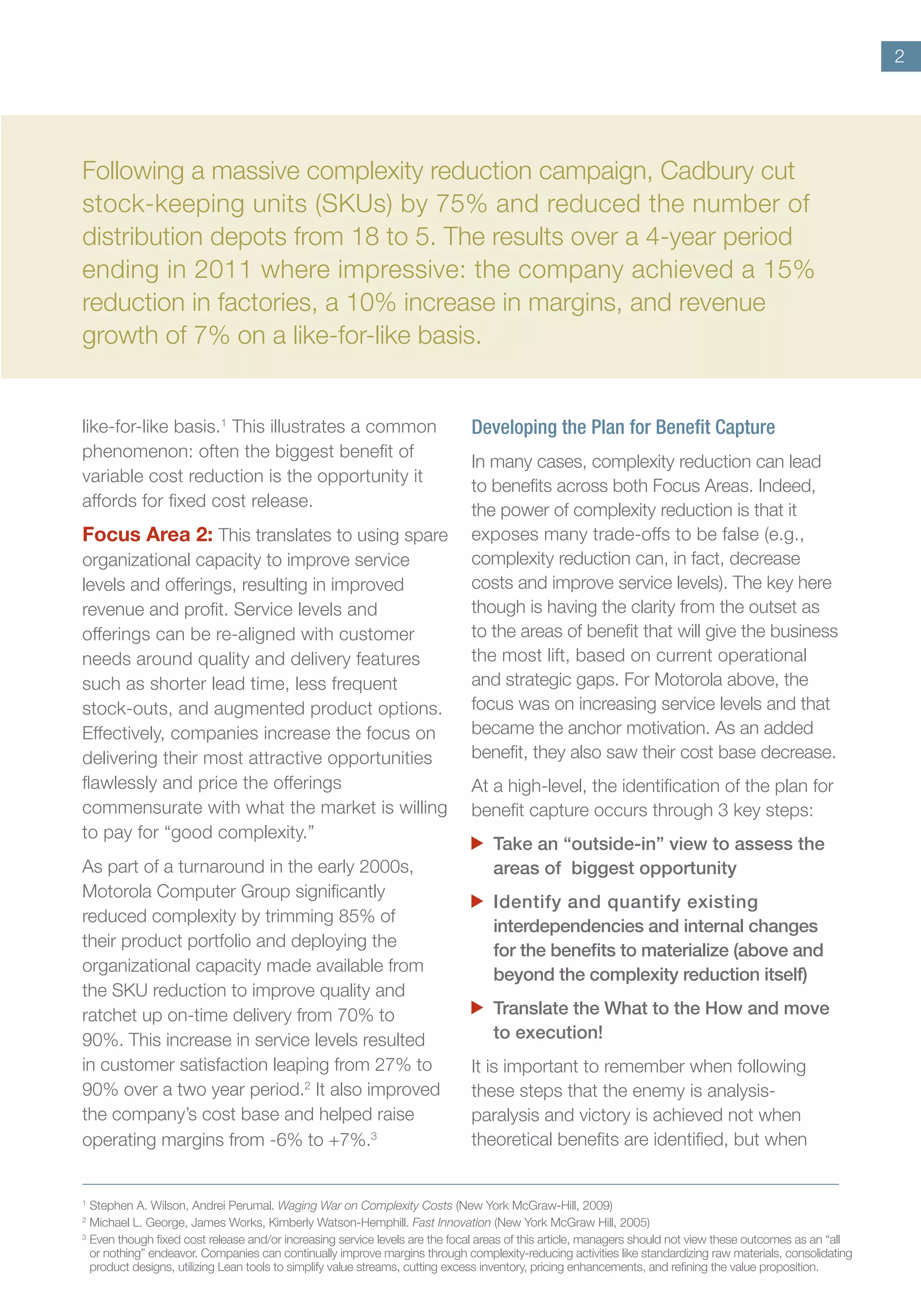 2
Following a massive complexity reduction campaign, Cadbury cut
stock-keeping units (SKUs) by 75% and reduced the number of
distribution depots from 18 to 5. The results over a 4-year period
ending in 2011 where impressive: the company achieved a 15%
reduction in factories, a 10% increase in margins, and revenue
growth of 7% on a like-for-like basis.
like-for-like basis.1
This illustrates a common
phenomenon: often the biggest benefit of
variable cost reduction is the opportunity it
affords for fixed cost release.
Focus Area 2: This translates to using spare
organizational capacity to improve service
levels and offerings, resulting in improved
revenue and profit. Service levels and
offerings can be re-aligned with customer
needs around quality and delivery features
such as shorter lead time, less frequent
stock-outs, and augmented product options.
Effectively, companies increase the focus on
delivering their most attractive opportunities
flawlessly and price the offerings
commensurate with what the market is willing
to pay for “good complexity.”
As part of a turnaround in the early 2000s,
Motorola Computer Group significantly
reduced complexity by trimming 85% of
their product portfolio and deploying the
organizational capacity made available from
the SKU reduction to improve quality and
ratchet up on-time delivery from 70% to
90%. This increase in service levels resulted
in customer satisfaction leaping from 27% to
90% over a two year period.2
It also improved
the company’s cost base and helped raise
operating margins from -6% to +7%.3
Developing the Plan for Benefit Capture
In many cases, complexity reduction can lead
to benefits across both Focus Areas. Indeed,
the power of complexity reduction is that it
exposes many trade-offs to be false (e.g.,
complexity reduction can, in fact, decrease
costs and improve service levels). The key here
though is having the clarity from the outset as
to the areas of benefit that will give the business
the most lift, based on current operational
and strategic gaps. For Motorola above, the
focus was on increasing service levels and that
became the anchor motivation. As an added
benefit, they also saw their cost base decrease.
At a high-level, the identification of the plan for
benefit capture occurs through 3 key steps:
	 Take an “outside-in” view to assess the
areas of biggest opportunity
	 Identify and quantify existing
interdependencies and internal changes
for the benefits to materialize (above and
beyond the complexity reduction itself)
	 Translate the What to the How and move
to execution!
It is important to remember when following
these steps that the enemy is analysis-
paralysis and victory is achieved not when
theoretical benefits are identified, but when
1	
Stephen A. Wilson, Andrei Perumal. Waging War on Complexity Costs (New York McGraw-Hill, 2009)
2	
Michael L. George, James Works, Kimberly Watson-Hemphill. Fast Innovation (New York McGraw Hill, 2005)
3	
Even though fixed cost release and/or increasing service levels are the focal areas of this article, managers should not view these outcomes as an “all
or nothing” endeavor. Companies can continually improve margins through complexity-reducing activities like standardizing raw materials, consolidating
product designs, utilizing Lean tools to simplify value streams, cutting excess inventory, pricing enhancements, and refining the value proposition.
 