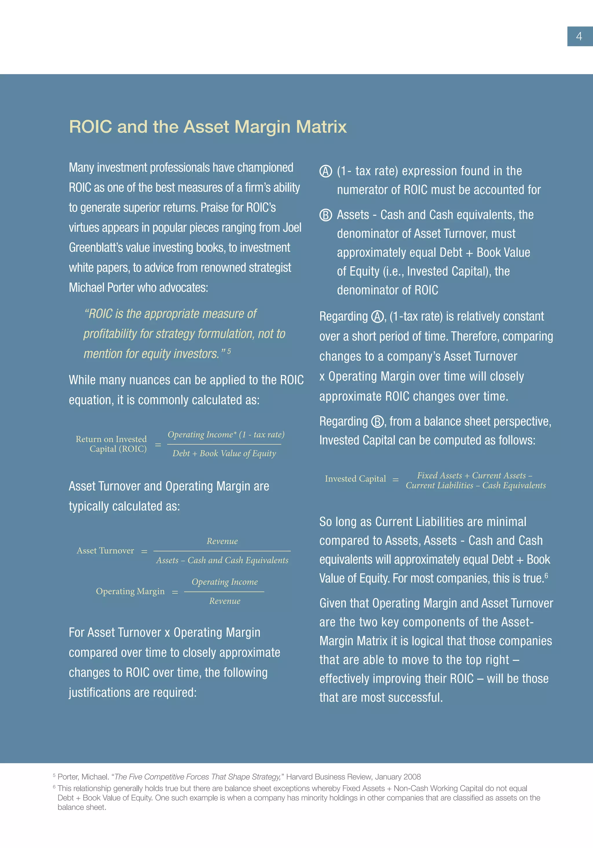 4
Many investment professionals have championed
ROIC as one of the best measures of a firm’s ability
to generate superior returns. Praise for ROIC’s
virtues appears in popular pieces ranging from Joel
Greenblatt’s value investing books, to investment
white papers, to advice from renowned strategist
Michael Porter who advocates:
“ROIC is the appropriate measure of
profitability for strategy formulation, not to
mention for equity investors.” 5
While many nuances can be applied to the ROIC
equation, it is commonly calculated as:
Asset Turnover and Operating Margin are
typically calculated as:
For Asset Turnover x Operating Margin
compared over time to closely approximate
changes to ROIC over time, the following
justifications are required:
A 	(1- tax rate) expression found in the
numerator of ROIC must be accounted for
B 	Assets - Cash and Cash equivalents, the
denominator of Asset Turnover, must
approximately equal Debt + Book Value
of Equity (i.e., Invested Capital), the
denominator of ROIC
Regarding A , (1-tax rate) is relatively constant
over a short period of time. Therefore, comparing
changes to a company’s Asset Turnover
x Operating Margin over time will closely
approximate ROIC changes over time.
Regarding B , from a balance sheet perspective,
Invested Capital can be computed as follows:
So long as Current Liabilities are minimal
compared to Assets, Assets - Cash and Cash
equivalents will approximately equal Debt + Book
Value of Equity. For most companies, this is true.6
Given that Operating Margin and Asset Turnover
are the two key components of the Asset-
Margin Matrix it is logical that those companies
that are able to move to the top right –
effectively improving their ROIC – will be those
that are most successful.
Return on Invested
Capital (ROIC)
Operating Income* (1 - tax rate)
Debt + Book Value of Equity
=
Invested Capital = Fixed Assets + Current Assets –
Current Liabilities – Cash Equivalents
Asset Turnover
Revenue
Assets – Cash and Cash Equivalents
=
Operating Margin
Operating Income
Revenue
=
ROIC and the Asset Margin Matrix
5	
Porter, Michael. “The Five Competitive Forces That Shape Strategy,” Harvard Business Review, January 2008
6	
This relationship generally holds true but there are balance sheet exceptions whereby Fixed Assets + Non-Cash Working Capital do not equal
Debt + Book Value of Equity. One such example is when a company has minority holdings in other companies that are classified as assets on the
balance sheet.
 