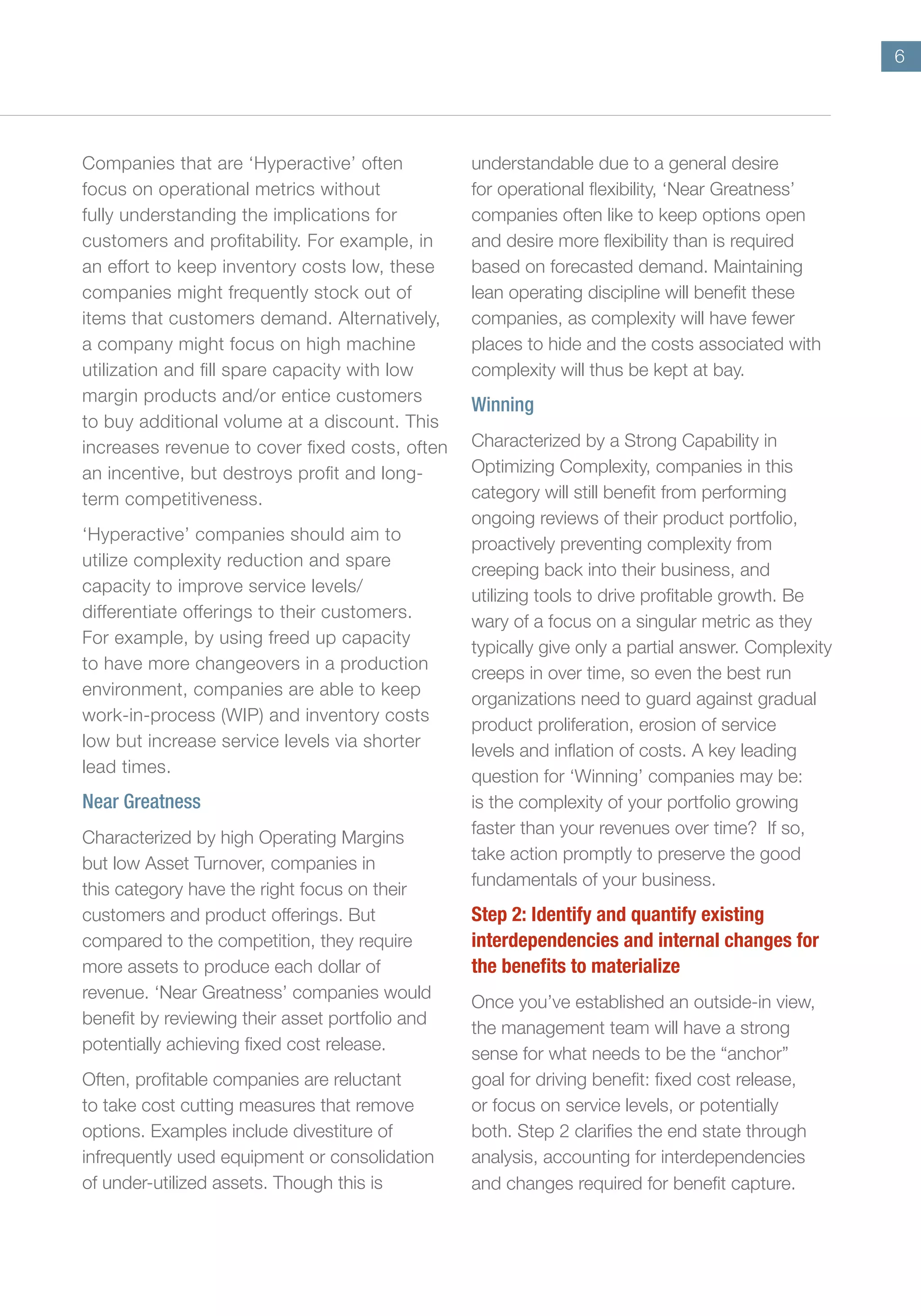 6
Companies that are ‘Hyperactive’ often
focus on operational metrics without
fully understanding the implications for
customers and profitability. For example, in
an effort to keep inventory costs low, these
companies might frequently stock out of
items that customers demand. Alternatively,
a company might focus on high machine
utilization and fill spare capacity with low
margin products and/or entice customers
to buy additional volume at a discount. This
increases revenue to cover fixed costs, often
an incentive, but destroys profit and long-
term competitiveness.
‘Hyperactive’ companies should aim to
utilize complexity reduction and spare
capacity to improve service levels/
differentiate offerings to their customers.
For example, by using freed up capacity
to have more changeovers in a production
environment, companies are able to keep
work-in-process (WIP) and inventory costs
low but increase service levels via shorter
lead times.
Near Greatness
Characterized by high Operating Margins
but low Asset Turnover, companies in
this category have the right focus on their
customers and product offerings. But
compared to the competition, they require
more assets to produce each dollar of
revenue. ‘Near Greatness’ companies would
benefit by reviewing their asset portfolio and
potentially achieving fixed cost release.
Often, profitable companies are reluctant
to take cost cutting measures that remove
options. Examples include divestiture of
infrequently used equipment or consolidation
of under-utilized assets. Though this is
understandable due to a general desire
for operational flexibility, ‘Near Greatness’
companies often like to keep options open
and desire more flexibility than is required
based on forecasted demand. Maintaining
lean operating discipline will benefit these
companies, as complexity will have fewer
places to hide and the costs associated with
complexity will thus be kept at bay.
Winning
Characterized by a Strong Capability in
Optimizing Complexity, companies in this
category will still benefit from performing
ongoing reviews of their product portfolio,
proactively preventing complexity from
creeping back into their business, and
utilizing tools to drive profitable growth. Be
wary of a focus on a singular metric as they
typically give only a partial answer. Complexity
creeps in over time, so even the best run
organizations need to guard against gradual
product proliferation, erosion of service
levels and inflation of costs. A key leading
question for ‘Winning’ companies may be:
is the complexity of your portfolio growing
faster than your revenues over time? If so,
take action promptly to preserve the good
fundamentals of your business.
Step 2: Identify and quantify existing
interdependencies and internal changes for
the benefits to materialize
Once you’ve established an outside-in view,
the management team will have a strong
sense for what needs to be the “anchor”
goal for driving benefit: fixed cost release,
or focus on service levels, or potentially
both. Step 2 clarifies the end state through
analysis, accounting for interdependencies
and changes required for benefit capture.
 