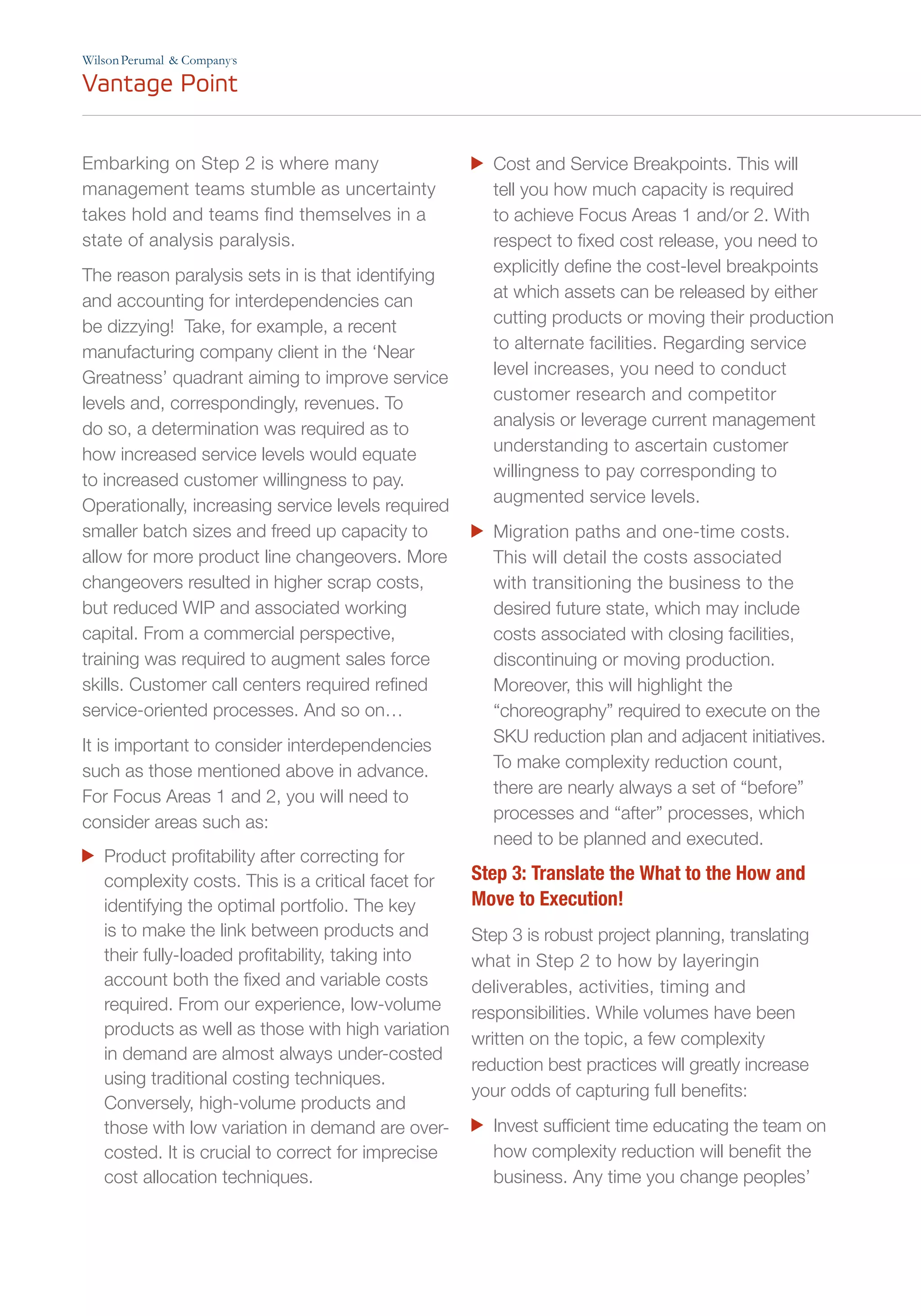 Embarking on Step 2 is where many
management teams stumble as uncertainty
takes hold and teams find themselves in a
state of analysis paralysis.
The reason paralysis sets in is that identifying
and accounting for interdependencies can
be dizzying! Take, for example, a recent
manufacturing company client in the ‘Near
Greatness’ quadrant aiming to improve service
levels and, correspondingly, revenues. To
do so, a determination was required as to
how increased service levels would equate
to increased customer willingness to pay.
Operationally, increasing service levels required
smaller batch sizes and freed up capacity to
allow for more product line changeovers. More
changeovers resulted in higher scrap costs,
but reduced WIP and associated working
capital. From a commercial perspective,
training was required to augment sales force
skills. Customer call centers required refined
service-oriented processes. And so on…
It is important to consider interdependencies
such as those mentioned above in advance.
For Focus Areas 1 and 2, you will need to
consider areas such as:
	 Product profitability after correcting for
complexity costs. This is a critical facet for
identifying the optimal portfolio. The key
is to make the link between products and
their fully-loaded profitability, taking into
account both the fixed and variable costs
required. From our experience, low-volume
products as well as those with high variation
in demand are almost always under-costed
using traditional costing techniques.
Conversely, high-volume products and
those with low variation in demand are over-
costed. It is crucial to correct for imprecise
cost allocation techniques.
	 Cost and Service Breakpoints. This will
tell you how much capacity is required
to achieve Focus Areas 1 and/or 2. With
respect to fixed cost release, you need to
explicitly define the cost-level breakpoints
at which assets can be released by either
cutting products or moving their production
to alternate facilities. Regarding service
level increases, you need to conduct
customer research and competitor
analysis or leverage current management
understanding to ascertain customer
willingness to pay corresponding to
augmented service levels.
	 Migration paths and one-time costs.
This will detail the costs associated
with transitioning the business to the
desired future state, which may include
costs associated with closing facilities,
discontinuing or moving production.
Moreover, this will highlight the
“choreography” required to execute on the
SKU reduction plan and adjacent initiatives.
To make complexity reduction count,
there are nearly always a set of “before”
processes and “after” processes, which
need to be planned and executed.
Step 3: Translate the What to the How and
Move to Execution!
Step 3 is robust project planning, translating
what in Step 2 to how by layeringin
deliverables, activities, timing and
responsibilities. While volumes have been
written on the topic, a few complexity
reduction best practices will greatly increase
your odds of capturing full benefits:
	 Invest sufficient time educating the team on
how complexity reduction will benefit the
business. Any time you change peoples’
’
 