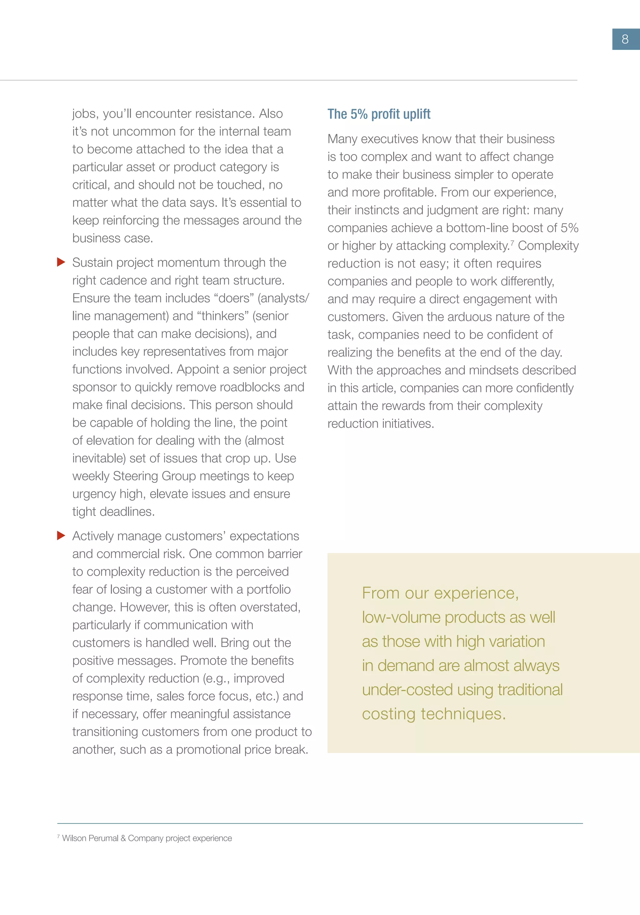 8
jobs, you’ll encounter resistance. Also
it’s not uncommon for the internal team
to become attached to the idea that a
particular asset or product category is
critical, and should not be touched, no
matter what the data says. It’s essential to
keep reinforcing the messages around the
business case.
	 Sustain project momentum through the
right cadence and right team structure.
Ensure the team includes “doers” (analysts/
line management) and “thinkers” (senior
people that can make decisions), and
includes key representatives from major
functions involved. Appoint a senior project
sponsor to quickly remove roadblocks and
make final decisions. This person should
be capable of holding the line, the point
of elevation for dealing with the (almost
inevitable) set of issues that crop up. Use
weekly Steering Group meetings to keep
urgency high, elevate issues and ensure
tight deadlines.
	 Actively manage customers’ expectations
and commercial risk. One common barrier
to complexity reduction is the perceived
fear of losing a customer with a portfolio
change. However, this is often overstated,
particularly if communication with
customers is handled well. Bring out the
positive messages. Promote the benefits
of complexity reduction (e.g., improved
response time, sales force focus, etc.) and
if necessary, offer meaningful assistance
transitioning customers from one product to
another, such as a promotional price break.
The 5% profit uplift
Many executives know that their business
is too complex and want to affect change
to make their business simpler to operate
and more profitable. From our experience,
their instincts and judgment are right: many
companies achieve a bottom-line boost of 5%
or higher by attacking complexity.7
Complexity
reduction is not easy; it often requires
companies and people to work differently,
and may require a direct engagement with
customers. Given the arduous nature of the
task, companies need to be confident of
realizing the benefits at the end of the day.
With the approaches and mindsets described
in this article, companies can more confidently
attain the rewards from their complexity
reduction initiatives.
7	
Wilson Perumal & Company project experience
From our experience,
low-volume products as well
as those with high variation
in demand are almost always
under-costed using traditional
costing techniques.
 