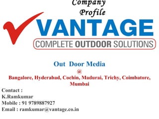 Out Door Media
@
Bangalore, Hyderabad, Cochin, Madurai, Trichy, Coimbatore,
Mumbai
Contact :
K.Ramkumar
Mobile : 91 9789887927
Email : ramkumar@vantage.co.in
Company
Profile
 