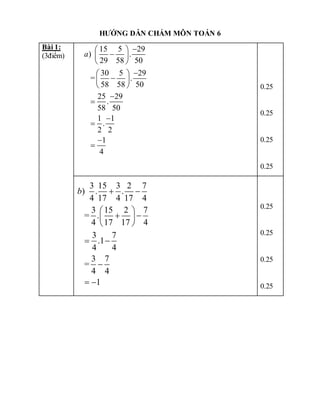 HƯỚNG DẪN CHẤM MÔN TOÁN 6
Bài 1:
(3điểm)
15 5 29
) .
29 58 50
30 5 29
= .
58 58 50
25 29
.
58 50
1 1
.
2 2
1
4
a

 

 
 

 

 
 






0.25
0.25
0.25
0.25
3 15 3 2 7
) . .
4 17 4 17 4
3 15 2 7
= .
4 17 17 4
3 7
.1
4 4
3 7
=
4 4
1
b  
 
 
 
 
 

 
0.25
0.25
0.25
0.25
 